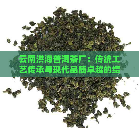 云南洪海普洱茶厂：传统工艺传承与现代品质卓越的结合(图1)