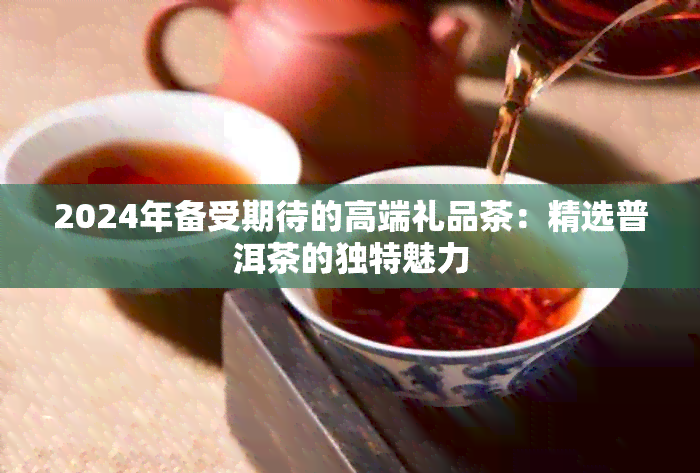 PG电子平台2024年备受期待的高端礼品茶：精选普洱茶的独特魅力(图1)