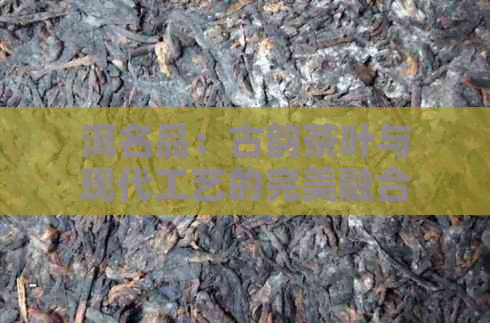 洱名品:古韵茶叶与现代工艺的完美融合(图1)